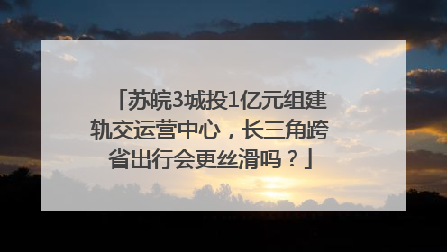 苏皖3城投1亿元组建轨交运营中心，长三角跨省出行会更丝滑吗？