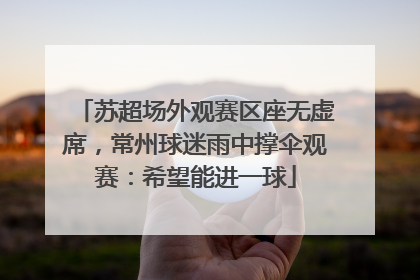 苏超场外观赛区座无虚席，常州球迷雨中撑伞观赛：希望能进一球