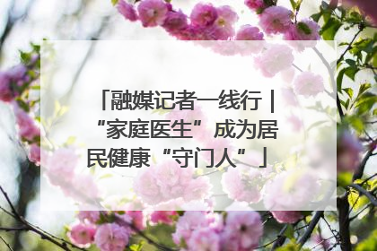 融媒记者一线行｜“家庭医生”成为居民健康“守门人”
