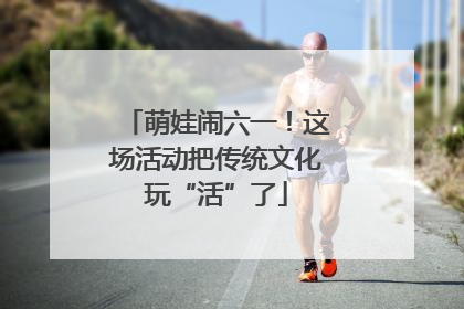 萌娃闹六一！这场活动把传统文化玩“活”了