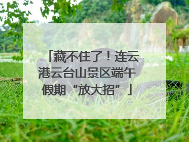 藏不住了！连云港云台山景区端午假期“放大招”