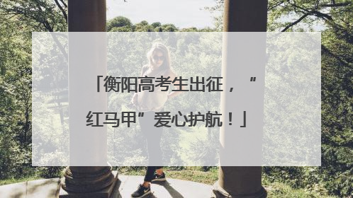 衡阳高考生出征，“红马甲”爱心护航！