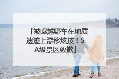 被曝越野车在地质遗迹上漂移炫技！5A级景区致歉