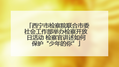 西宁市检察院联合市委社会工作部举办检察开放日活动 检察官讲述如何保护“少年的你”