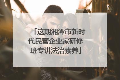 这期湘潭市新时代民营企业家研修班专讲法治素养