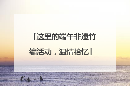 这里的端午非遗竹编活动，温情拾忆