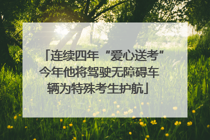 连续四年“爱心送考” 今年他将驾驶无障碍车辆为特殊考生护航