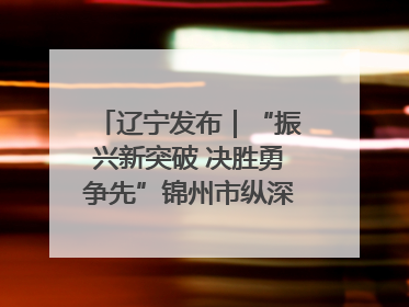 辽宁发布｜“振兴新突破 决胜勇争先”锦州市纵深推进区域中心城市建设 打造高质量发展新增长极