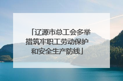 辽源市总工会多举措筑牢职工劳动保护和安全生产防线