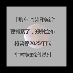 购车“以旧换新”要抓紧了，郑州宣布将暂停2025年汽车置换更新业务