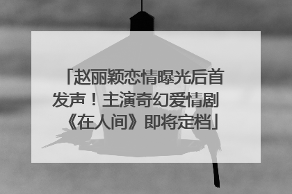 赵丽颖恋情曝光后首发声！主演奇幻爱情剧《在人间》即将定档