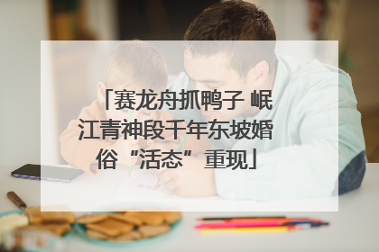 赛龙舟抓鸭子 岷江青神段千年东坡婚俗“活态”重现