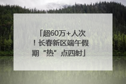 超60万+人次！长春新区端午假期“热”点四射