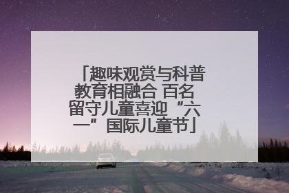 趣味观赏与科普教育相融合 百名留守儿童喜迎“六一”国际儿童节