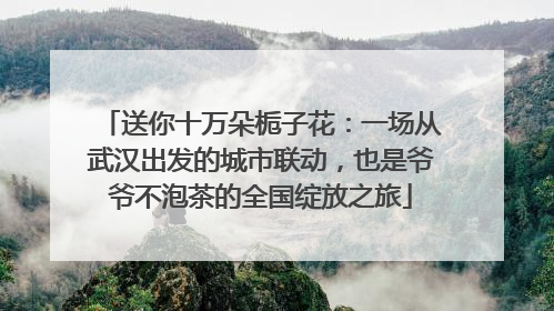 送你十万朵栀子花：一场从武汉出发的城市联动，也是爷爷不泡茶的全国绽放之旅