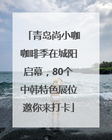 青岛尚小咖咖啡季在城阳启幕，80个中韩特色展位邀你来打卡
