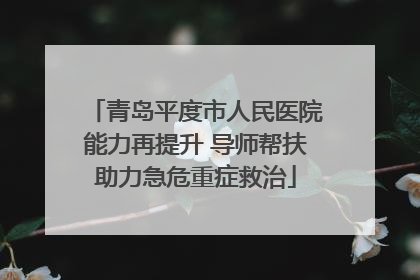 青岛平度市人民医院能力再提升 导师帮扶助力急危重症救治