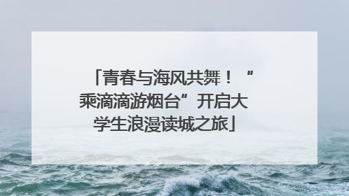 青春与海风共舞！“乘滴滴游烟台”开启大学生浪漫读城之旅