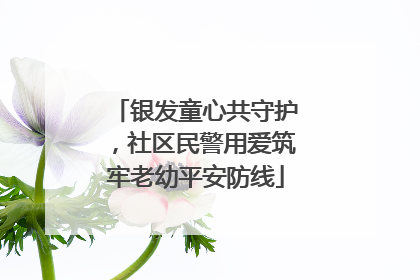 银发童心共守护，社区民警用爱筑牢老幼平安防线