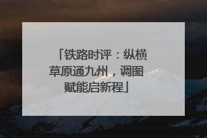 铁路时评：纵横草原通九州，调图赋能启新程