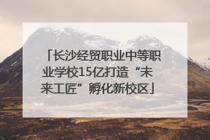 长沙经贸职业中等职业学校15亿打造“未来工匠”孵化新校区