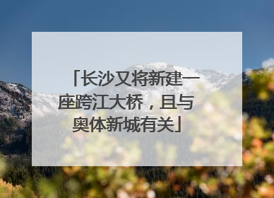 长沙又将新建一座跨江大桥，且与奥体新城有关