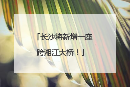 长沙将新增一座跨湘江大桥！