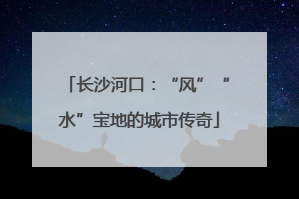长沙河口：“风”“水”宝地的城市传奇