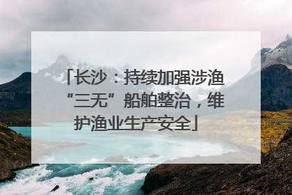 长沙：持续加强涉渔“三无”船舶整治，维护渔业生产安全