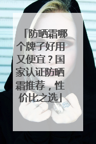 防晒霜哪个牌子好用又便宜？国家认证防晒霜推荐，性价比之选