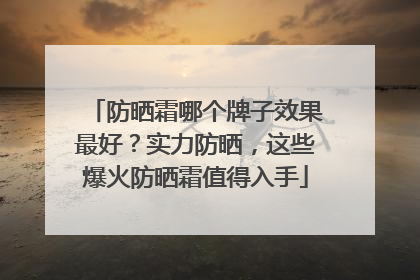 防晒霜哪个牌子效果最好？实力防晒，这些爆火防晒霜值得入手