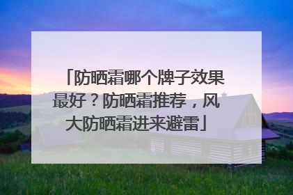 防晒霜哪个牌子效果最好？防晒霜推荐，风大防晒霜进来避雷