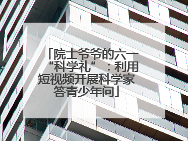 院士爷爷的六一“科学礼”：利用短视频开展科学家答青少年问