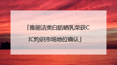 雅丽洁美白防晒乳荣获CIC灼识市场地位确认