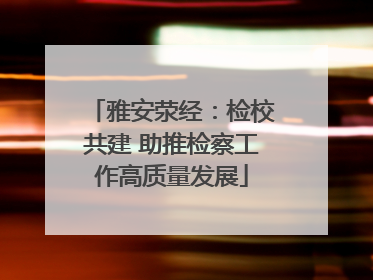 雅安荥经：检校共建 助推检察工作高质量发展