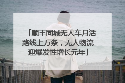 顺丰同城无人车月活路线上万条，无人物流迎爆发性增长元年