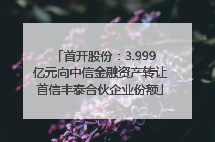 首开股份：3.999亿元向中信金融资产转让首信丰泰合伙企业份额