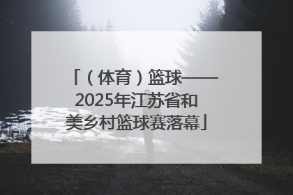（体育）篮球——2025年江苏省和美乡村篮球赛落幕