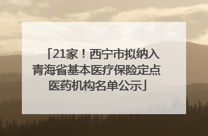21家！西宁市拟纳入青海省基本医疗保险定点医药机构名单公示