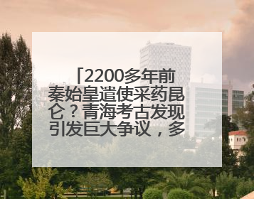 2200多年前秦始皇遣使采药昆仑？青海考古发现引发巨大争议，多方回应