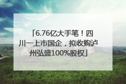 6.76亿大手笔！四川一上市国企，拟收购泸州弘盛100%股权