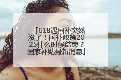 618遇国补突然没了！国补政策2025什么时候结束？国家补贴最新消息