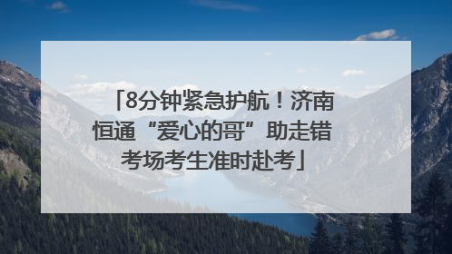 8分钟紧急护航！济南恒通“爱心的哥”助走错考场考生准时赴考