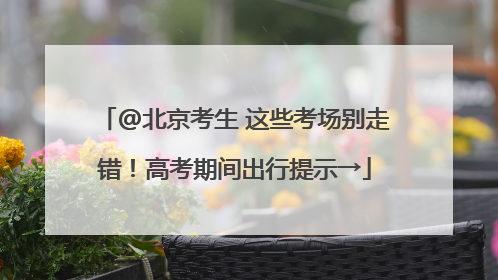 @北京考生 这些考场别走错！高考期间出行提示→